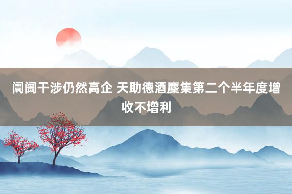 阛阓干涉仍然高企 天助德酒麇集第二个半年度增收不增利
